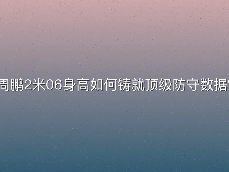 周鹏2米06身高如何铸就顶级防守数据？